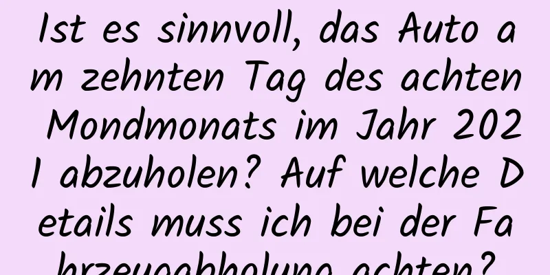 Ist es sinnvoll, das Auto am zehnten Tag des achten Mondmonats im Jahr 2021 abzuholen? Auf welche Details muss ich bei der Fahrzeugabholung achten?