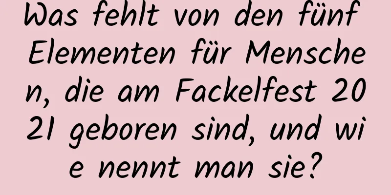 Was fehlt von den fünf Elementen für Menschen, die am Fackelfest 2021 geboren sind, und wie nennt man sie?