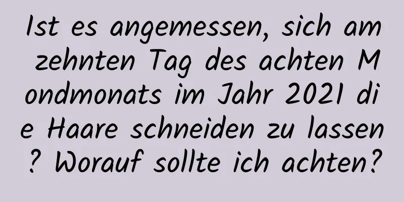 Ist es angemessen, sich am zehnten Tag des achten Mondmonats im Jahr 2021 die Haare schneiden zu lassen? Worauf sollte ich achten?