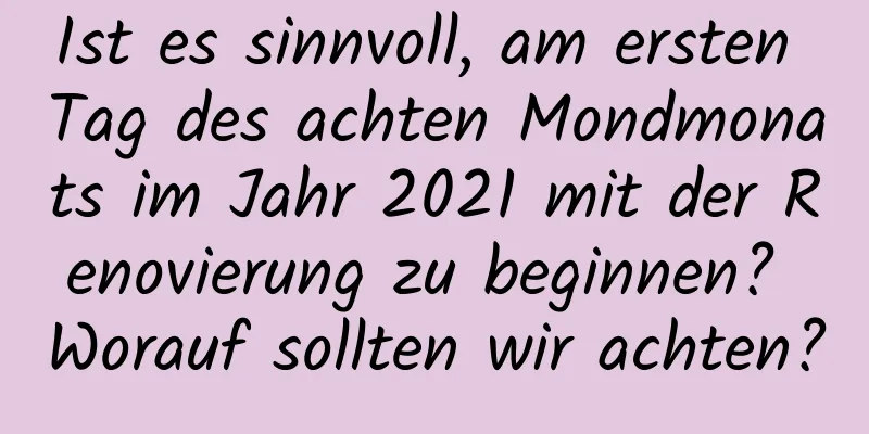 Ist es sinnvoll, am ersten Tag des achten Mondmonats im Jahr 2021 mit der Renovierung zu beginnen? Worauf sollten wir achten?