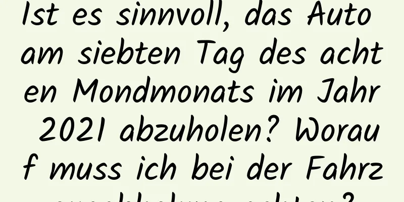 Ist es sinnvoll, das Auto am siebten Tag des achten Mondmonats im Jahr 2021 abzuholen? Worauf muss ich bei der Fahrzeugabholung achten?