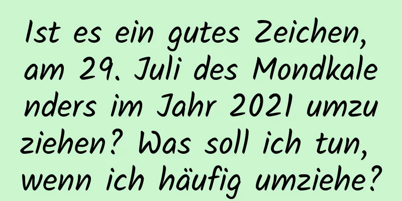 Ist es ein gutes Zeichen, am 29. Juli des Mondkalenders im Jahr 2021 umzuziehen? Was soll ich tun, wenn ich häufig umziehe?