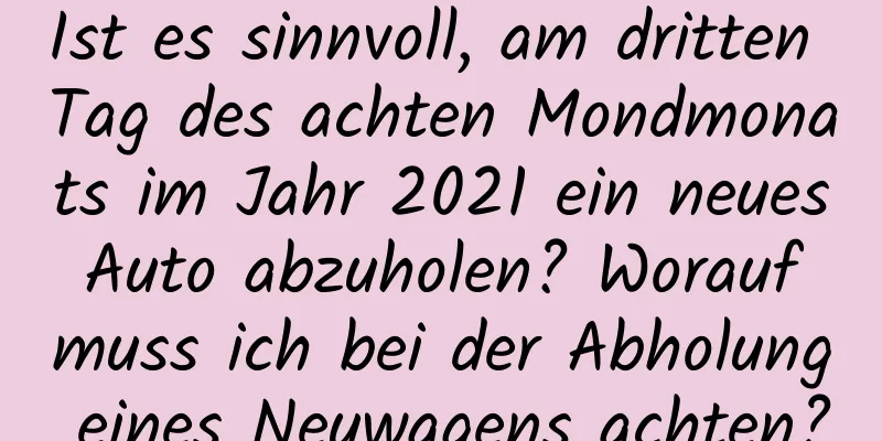 Ist es sinnvoll, am dritten Tag des achten Mondmonats im Jahr 2021 ein neues Auto abzuholen? Worauf muss ich bei der Abholung eines Neuwagens achten?