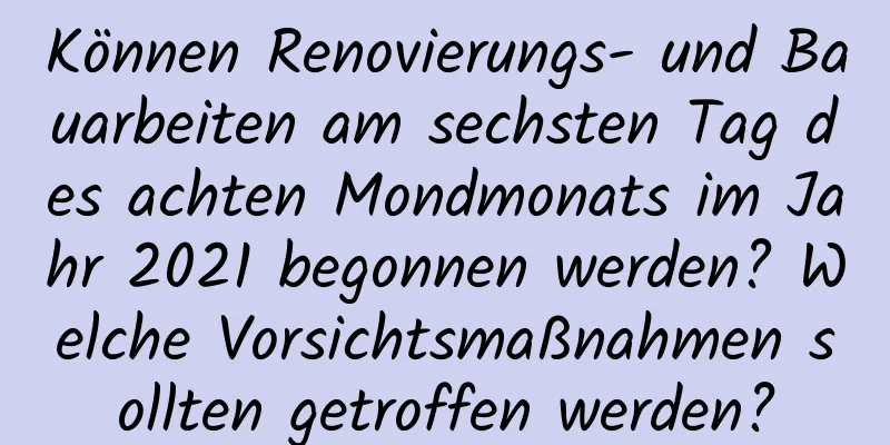 Können Renovierungs- und Bauarbeiten am sechsten Tag des achten Mondmonats im Jahr 2021 begonnen werden? Welche Vorsichtsmaßnahmen sollten getroffen werden?