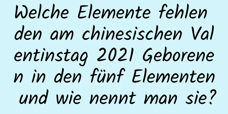 Welche Elemente fehlen den am chinesischen Valentinstag 2021 Geborenen in den fünf Elementen und wie nennt man sie?