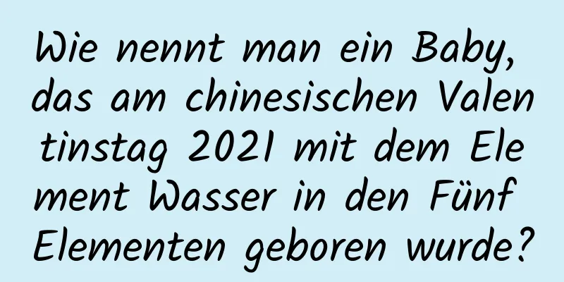 Wie nennt man ein Baby, das am chinesischen Valentinstag 2021 mit dem Element Wasser in den Fünf Elementen geboren wurde?