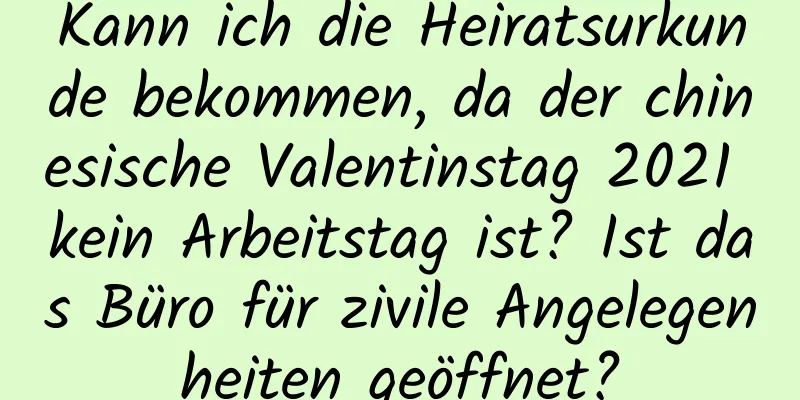 Kann ich die Heiratsurkunde bekommen, da der chinesische Valentinstag 2021 kein Arbeitstag ist? Ist das Büro für zivile Angelegenheiten geöffnet?