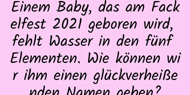 Einem Baby, das am Fackelfest 2021 geboren wird, fehlt Wasser in den fünf Elementen. Wie können wir ihm einen glückverheißenden Namen geben?