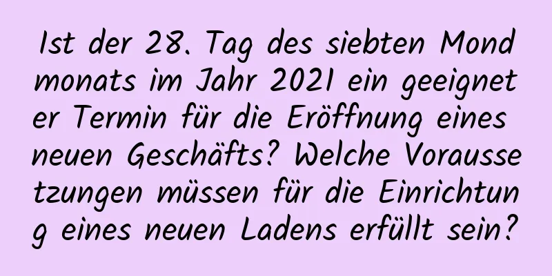 Ist der 28. Tag des siebten Mondmonats im Jahr 2021 ein geeigneter Termin für die Eröffnung eines neuen Geschäfts? Welche Voraussetzungen müssen für die Einrichtung eines neuen Ladens erfüllt sein?