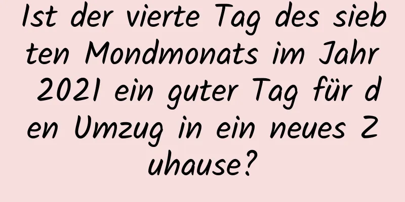 Ist der vierte Tag des siebten Mondmonats im Jahr 2021 ein guter Tag für den Umzug in ein neues Zuhause?