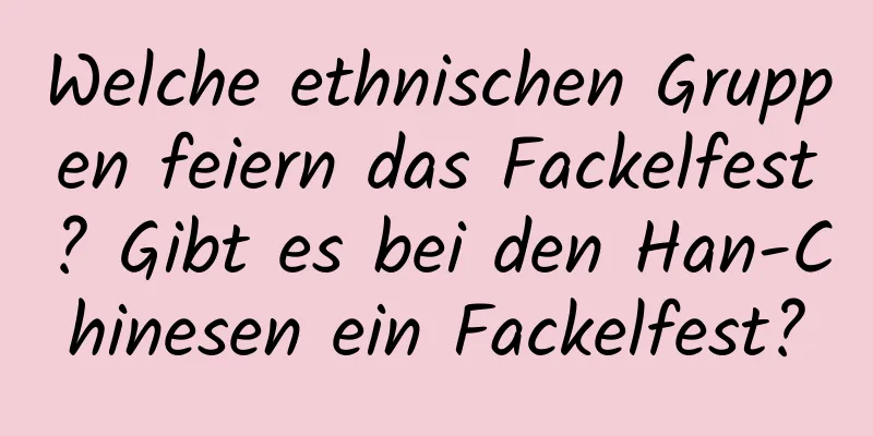 Welche ethnischen Gruppen feiern das Fackelfest? Gibt es bei den Han-Chinesen ein Fackelfest?