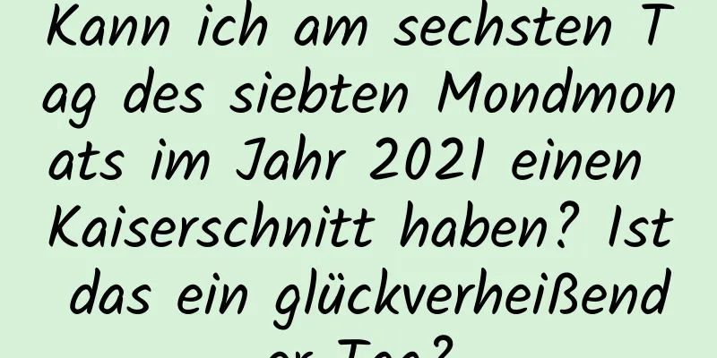 Kann ich am sechsten Tag des siebten Mondmonats im Jahr 2021 einen Kaiserschnitt haben? Ist das ein glückverheißender Tag?