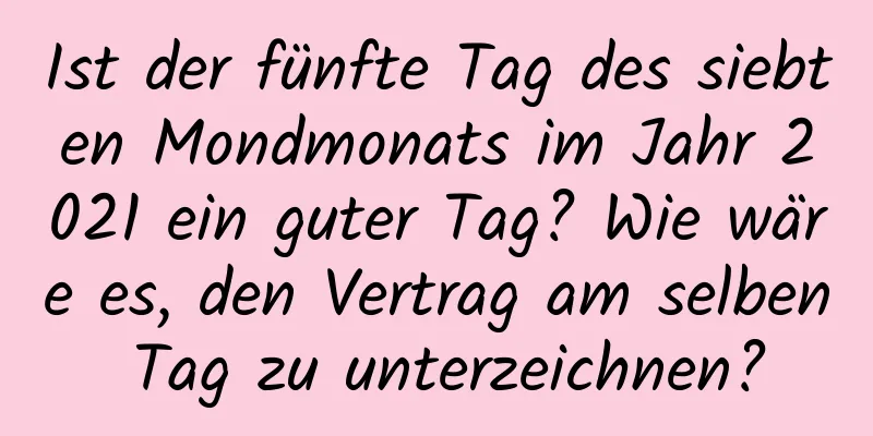 Ist der fünfte Tag des siebten Mondmonats im Jahr 2021 ein guter Tag? Wie wäre es, den Vertrag am selben Tag zu unterzeichnen?