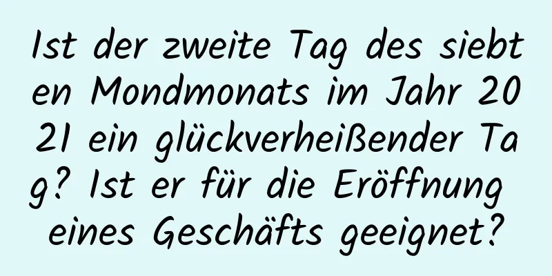 Ist der zweite Tag des siebten Mondmonats im Jahr 2021 ein glückverheißender Tag? Ist er für die Eröffnung eines Geschäfts geeignet?