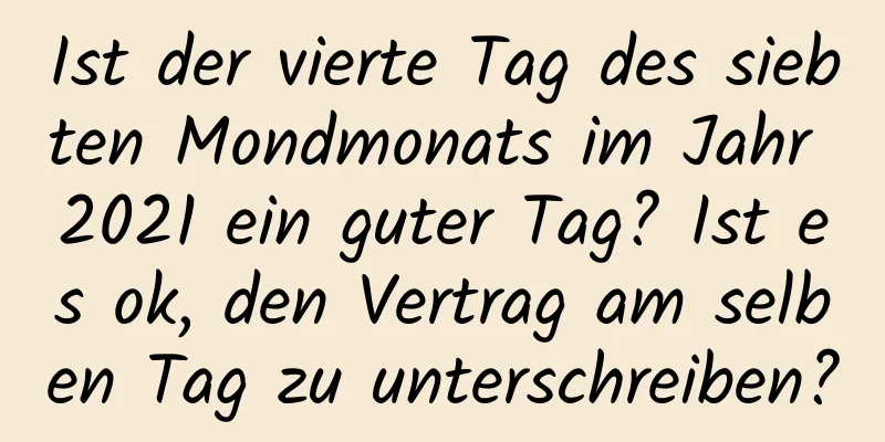 Ist der vierte Tag des siebten Mondmonats im Jahr 2021 ein guter Tag? Ist es ok, den Vertrag am selben Tag zu unterschreiben?