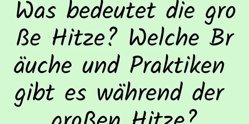 Was bedeutet die große Hitze? Welche Bräuche und Praktiken gibt es während der großen Hitze?