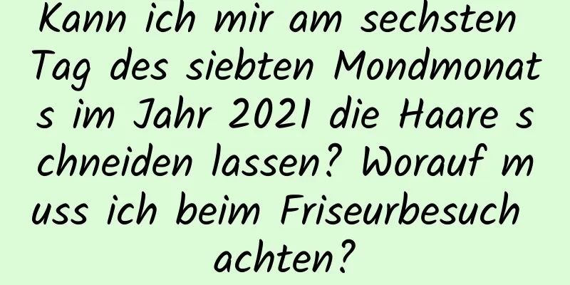 Kann ich mir am sechsten Tag des siebten Mondmonats im Jahr 2021 die Haare schneiden lassen? Worauf muss ich beim Friseurbesuch achten?