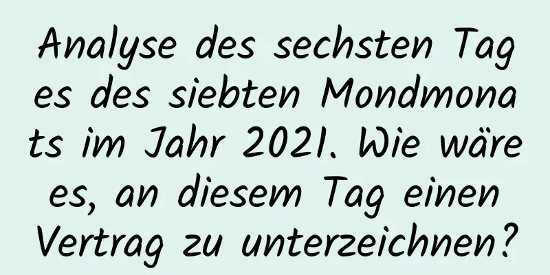 Analyse des sechsten Tages des siebten Mondmonats im Jahr 2021. Wie wäre es, an diesem Tag einen Vertrag zu unterzeichnen?