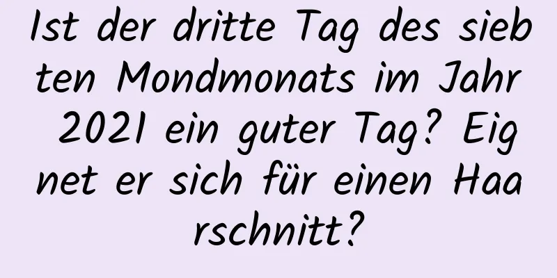 Ist der dritte Tag des siebten Mondmonats im Jahr 2021 ein guter Tag? Eignet er sich für einen Haarschnitt?