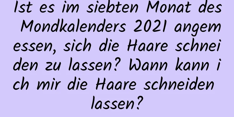 Ist es im siebten Monat des Mondkalenders 2021 angemessen, sich die Haare schneiden zu lassen? Wann kann ich mir die Haare schneiden lassen?