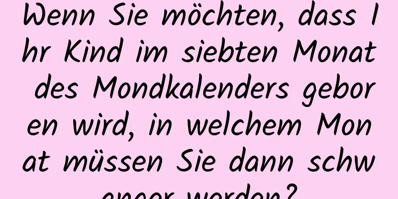 Wenn Sie möchten, dass Ihr Kind im siebten Monat des Mondkalenders geboren wird, in welchem ​​Monat müssen Sie dann schwanger werden?