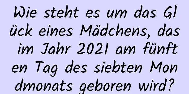 Wie steht es um das Glück eines Mädchens, das im Jahr 2021 am fünften Tag des siebten Mondmonats geboren wird?