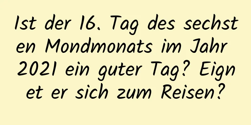 Ist der 16. Tag des sechsten Mondmonats im Jahr 2021 ein guter Tag? Eignet er sich zum Reisen?