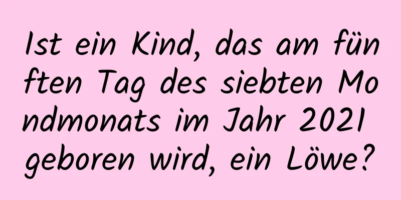 Ist ein Kind, das am fünften Tag des siebten Mondmonats im Jahr 2021 geboren wird, ein Löwe?