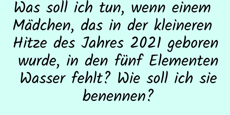 Was soll ich tun, wenn einem Mädchen, das in der kleineren Hitze des Jahres 2021 geboren wurde, in den fünf Elementen Wasser fehlt? Wie soll ich sie benennen?