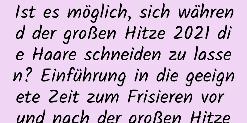 Ist es möglich, sich während der großen Hitze 2021 die Haare schneiden zu lassen? Einführung in die geeignete Zeit zum Frisieren vor und nach der großen Hitze