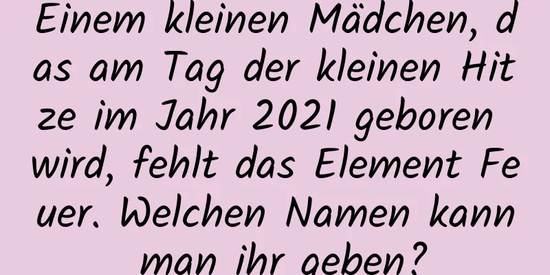 Einem kleinen Mädchen, das am Tag der kleinen Hitze im Jahr 2021 geboren wird, fehlt das Element Feuer. Welchen Namen kann man ihr geben?