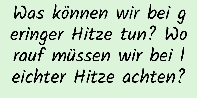 Was können wir bei geringer Hitze tun? Worauf müssen wir bei leichter Hitze achten?