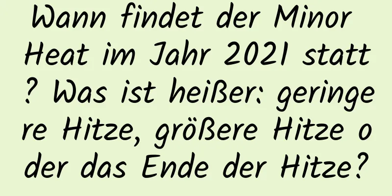 Wann findet der Minor Heat im Jahr 2021 statt? Was ist heißer: geringere Hitze, größere Hitze oder das Ende der Hitze?