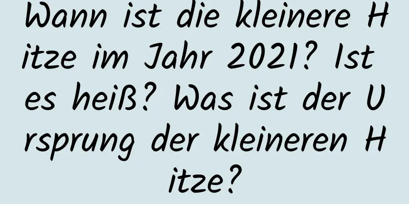 Wann ist die kleinere Hitze im Jahr 2021? Ist es heiß? Was ist der Ursprung der kleineren Hitze?