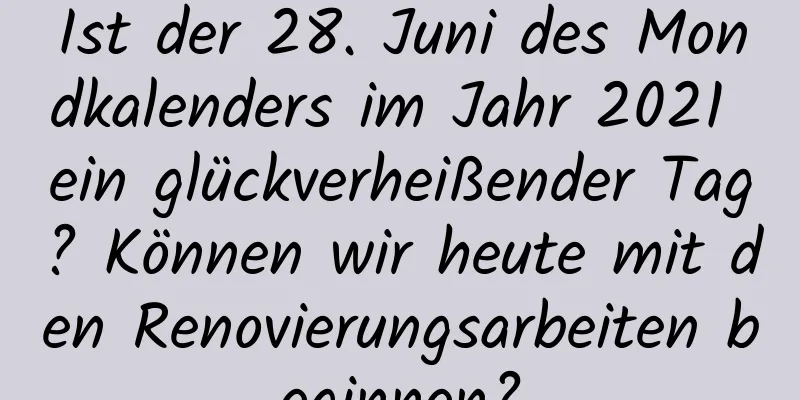 Ist der 28. Juni des Mondkalenders im Jahr 2021 ein glückverheißender Tag? Können wir heute mit den Renovierungsarbeiten beginnen?