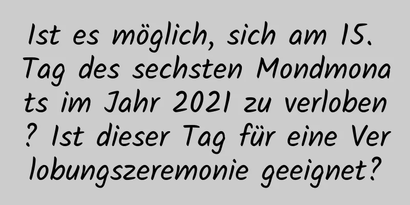 Ist es möglich, sich am 15. Tag des sechsten Mondmonats im Jahr 2021 zu verloben? Ist dieser Tag für eine Verlobungszeremonie geeignet?