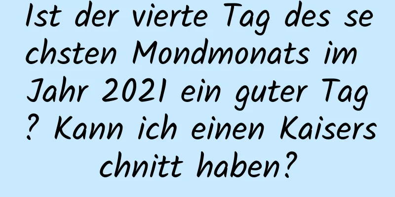 Ist der vierte Tag des sechsten Mondmonats im Jahr 2021 ein guter Tag? Kann ich einen Kaiserschnitt haben?