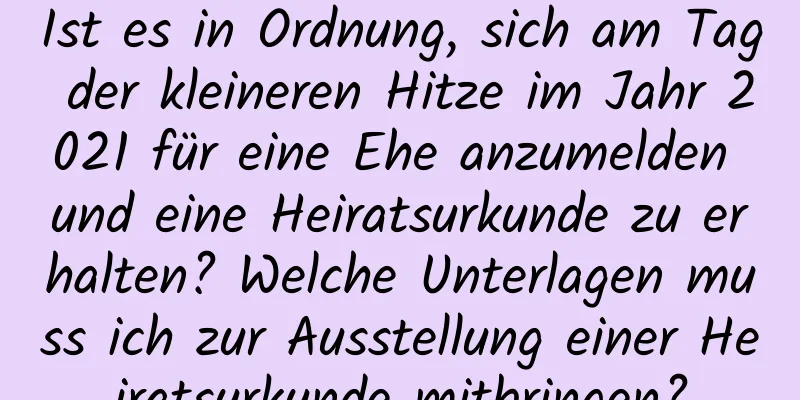 Ist es in Ordnung, sich am Tag der kleineren Hitze im Jahr 2021 für eine Ehe anzumelden und eine Heiratsurkunde zu erhalten? Welche Unterlagen muss ich zur Ausstellung einer Heiratsurkunde mitbringen?