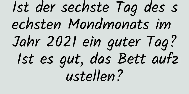 Ist der sechste Tag des sechsten Mondmonats im Jahr 2021 ein guter Tag? Ist es gut, das Bett aufzustellen?