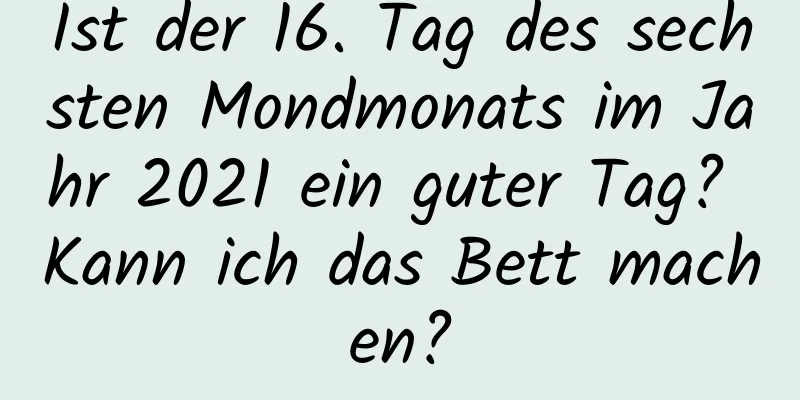 Ist der 16. Tag des sechsten Mondmonats im Jahr 2021 ein guter Tag? Kann ich das Bett machen?