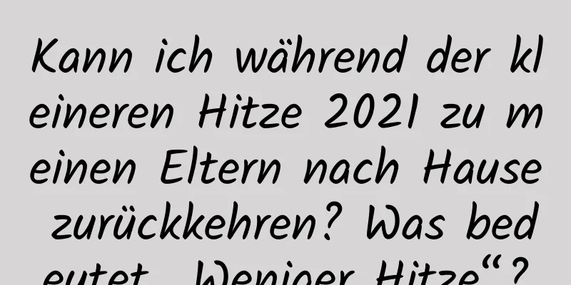 Kann ich während der kleineren Hitze 2021 zu meinen Eltern nach Hause zurückkehren? Was bedeutet „Weniger Hitze“?