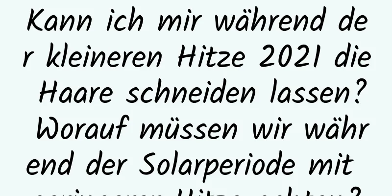 Kann ich mir während der kleineren Hitze 2021 die Haare schneiden lassen? Worauf müssen wir während der Solarperiode mit geringerer Hitze achten?