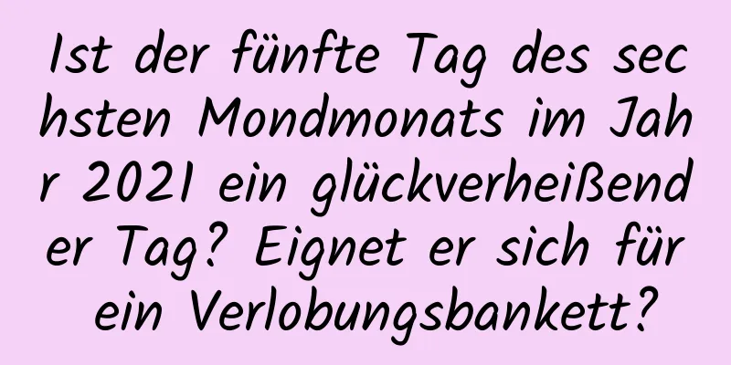 Ist der fünfte Tag des sechsten Mondmonats im Jahr 2021 ein glückverheißender Tag? Eignet er sich für ein Verlobungsbankett?