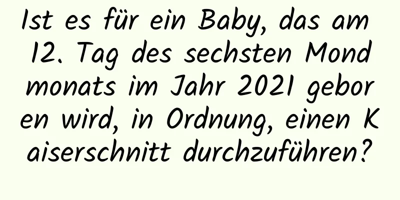 Ist es für ein Baby, das am 12. Tag des sechsten Mondmonats im Jahr 2021 geboren wird, in Ordnung, einen Kaiserschnitt durchzuführen?