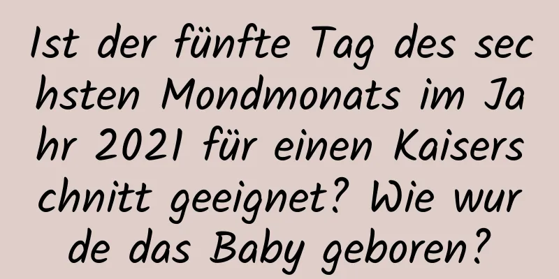 Ist der fünfte Tag des sechsten Mondmonats im Jahr 2021 für einen Kaiserschnitt geeignet? Wie wurde das Baby geboren?