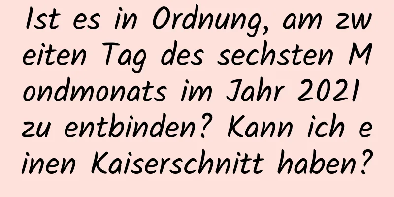 Ist es in Ordnung, am zweiten Tag des sechsten Mondmonats im Jahr 2021 zu entbinden? Kann ich einen Kaiserschnitt haben?