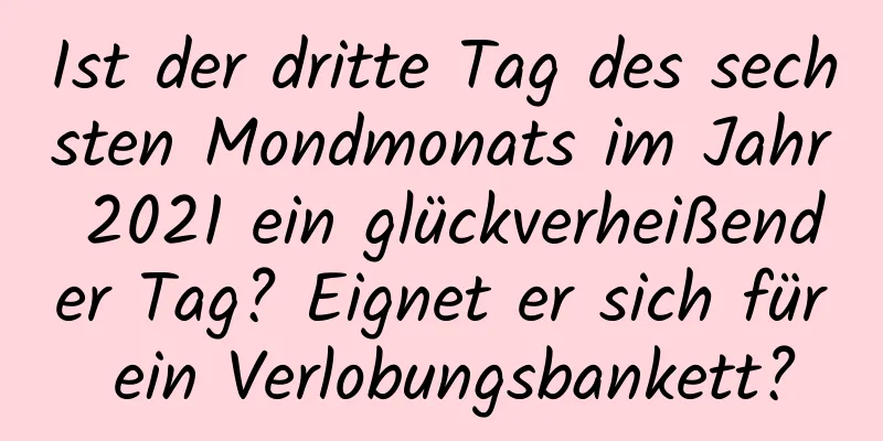 Ist der dritte Tag des sechsten Mondmonats im Jahr 2021 ein glückverheißender Tag? Eignet er sich für ein Verlobungsbankett?