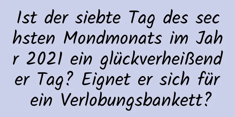 Ist der siebte Tag des sechsten Mondmonats im Jahr 2021 ein glückverheißender Tag? Eignet er sich für ein Verlobungsbankett?