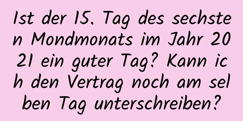 Ist der 15. Tag des sechsten Mondmonats im Jahr 2021 ein guter Tag? Kann ich den Vertrag noch am selben Tag unterschreiben?