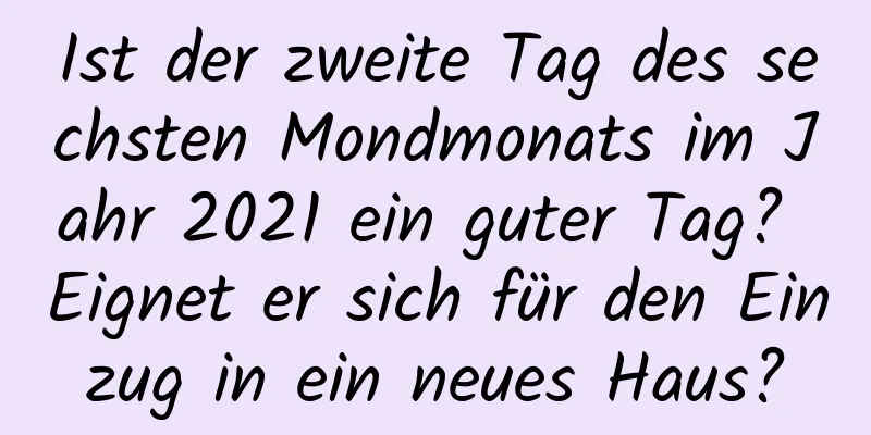 Ist der zweite Tag des sechsten Mondmonats im Jahr 2021 ein guter Tag? Eignet er sich für den Einzug in ein neues Haus?